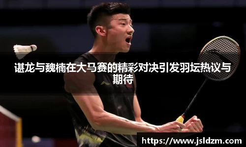 谌龙与魏楠在大马赛的精彩对决引发羽坛热议与期待