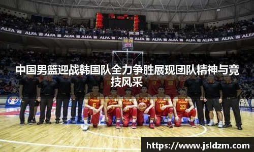 中国男篮迎战韩国队全力争胜展现团队精神与竞技风采